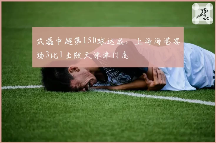 武磊中超第150球达成，上海海港客场3比1击败天津津门虎