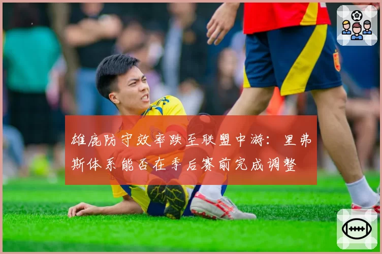 雄鹿防守效率跌至联盟中游：里弗斯体系能否在季后赛前完成调整