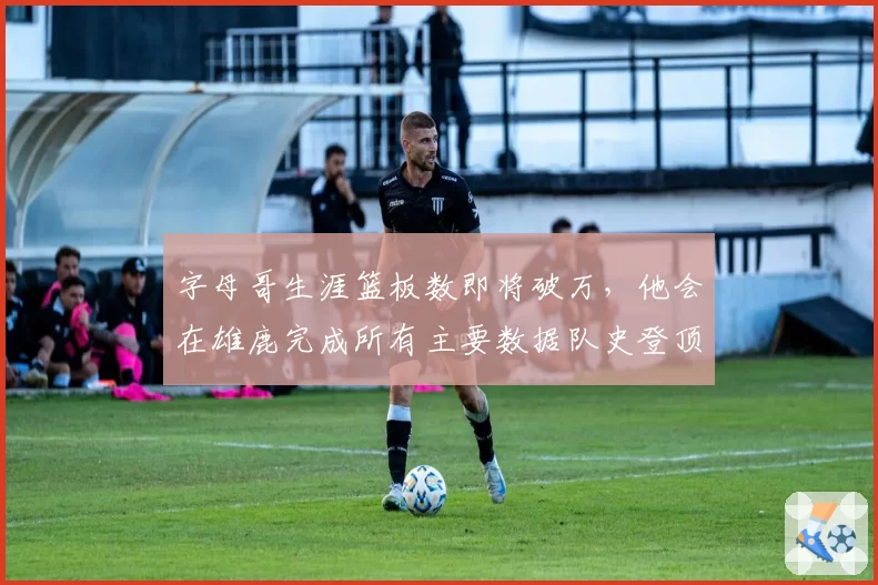 字母哥生涯篮板数即将破万,他会在雄鹿完成所有主要数据队史登顶吗?