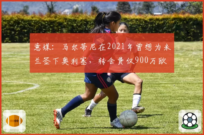 意媒:马尔蒂尼在2021年曾想为米兰签下奥利塞,转会费仅900万欧