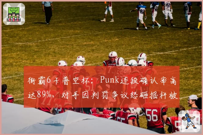 街霸6卡普空杯:Punk连段确认率高达89%,对手因判罚争议怒砸摇杆被罚