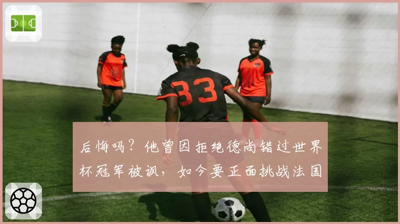 后悔吗？他曾因拒绝德尚错过世界杯冠军被讽，如今要正面挑战法国