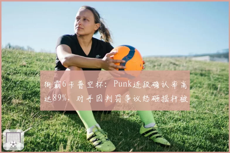 街霸6卡普空杯:Punk连段确认率高达89%,对手因判罚争议怒砸摇杆被罚