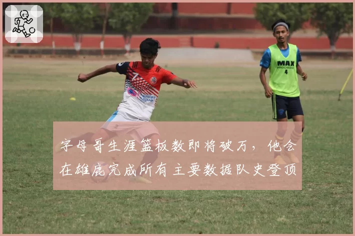 字母哥生涯篮板数即将破万,他会在雄鹿完成所有主要数据队史登顶吗?