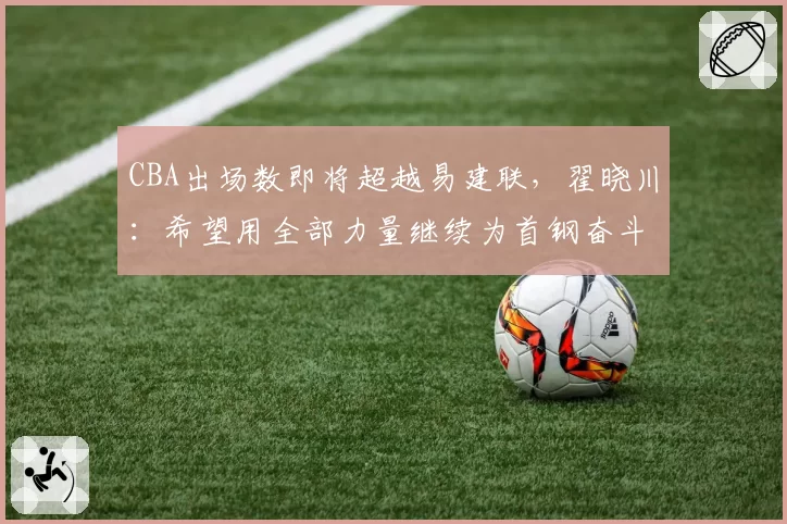 CBA出场数即将超越易建联,翟晓川:希望用全部力量继续为首钢奋斗