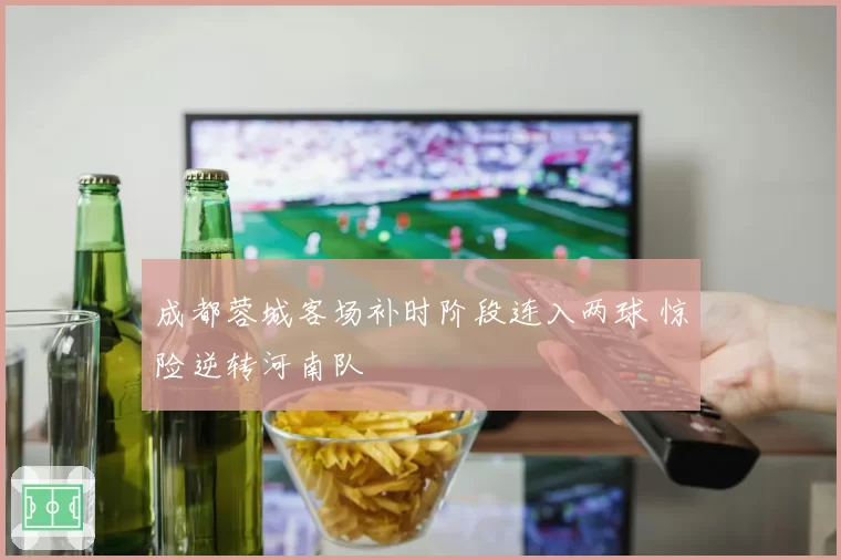 成都蓉城客场补时阶段连入两球 惊险逆转河南队