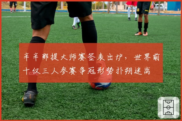 辛辛那提大师赛签表出炉，世界前十仅三人参赛争冠形势扑朔迷离