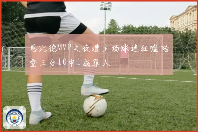 恩比德MVP之夜遭主场球迷狂嘘 哈登三分10中1成罪人