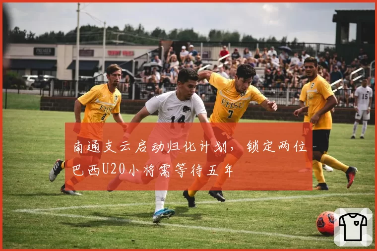 南通支云启动归化计划，锁定两位巴西U20小将需等待五年