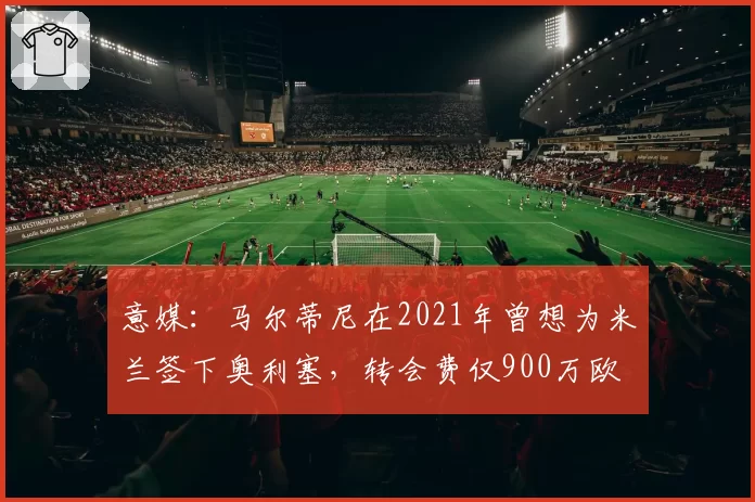 意媒:马尔蒂尼在2021年曾想为米兰签下奥利塞,转会费仅900万欧