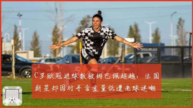 C罗欧冠进球数被姆巴佩超越，法国新星却因对手含金量低遭老球迷嘲讽