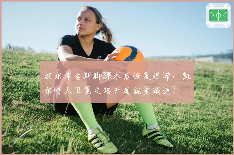 波尔津吉斯脚踝术后恢复迟滞，凯尔特人卫冕之路开局就要减速？