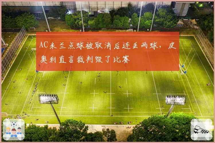 AC米兰点球被取消后连丢两球，皮奥利直言裁判毁了比赛