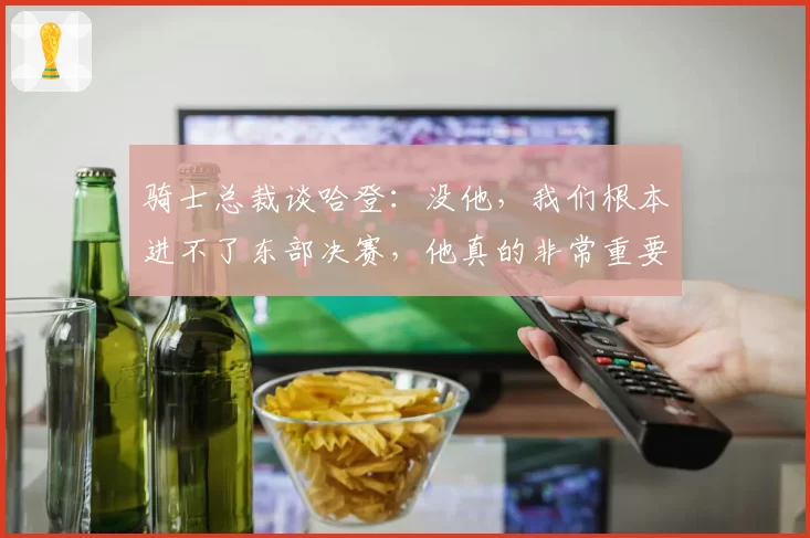 骑士总裁谈哈登：没他，我们根本进不了东部决赛，他真的非常重要