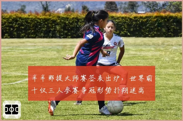 辛辛那提大师赛签表出炉，世界前十仅三人参赛争冠形势扑朔迷离