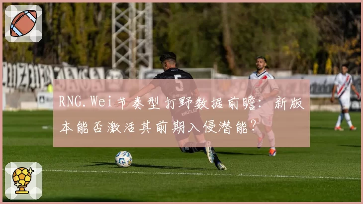 RNG.Wei节奏型打野数据前瞻:新版本能否激活其前期入侵潜能?