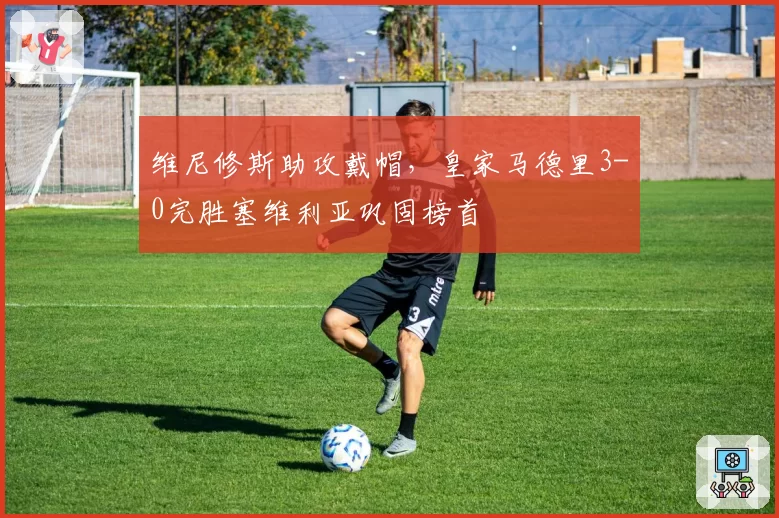 维尼修斯助攻戴帽,皇家马德里3-0完胜塞维利亚巩固榜首