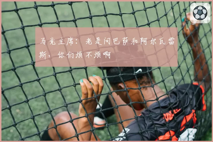 马竞主席:老是问巴萨和阿尔瓦雷斯,你们烦不烦啊