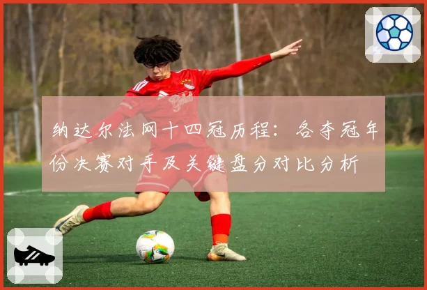 纳达尔法网十四冠历程:各夺冠年份决赛对手及关键盘分对比分析