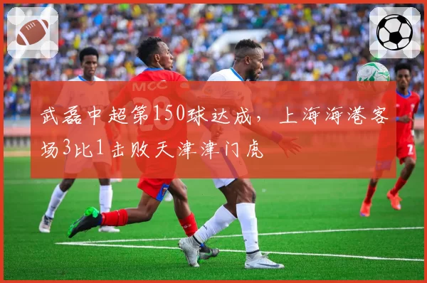 武磊中超第150球达成，上海海港客场3比1击败天津津门虎