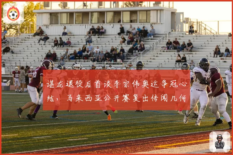 谌龙退役后首谈李宗伟奥运争冠心结,马来西亚公开赛复出传闻几何?