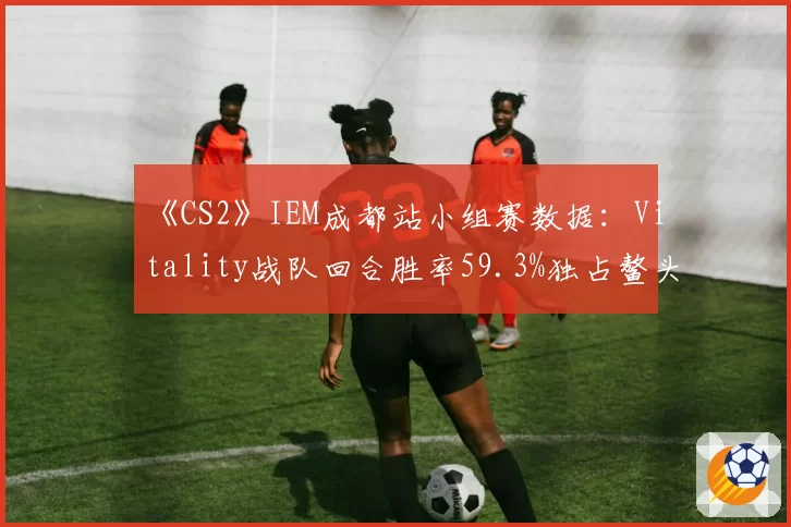 《CS2》IEM成都站小组赛数据：Vitality战队回合胜率59.3%独占鳌头