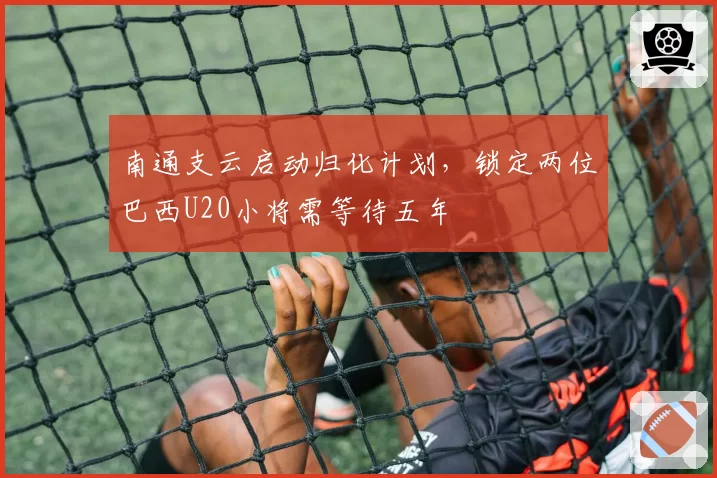 南通支云启动归化计划，锁定两位巴西U20小将需等待五年