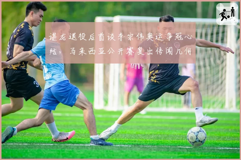 谌龙退役后首谈李宗伟奥运争冠心结,马来西亚公开赛复出传闻几何?