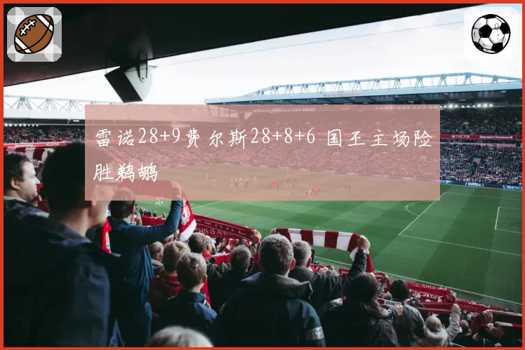 雷诺28+9费尔斯28+8+6 国王主场险胜鹈鹕