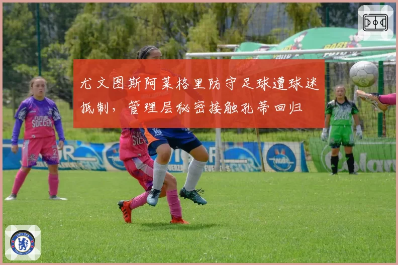 尤文图斯阿莱格里防守足球遭球迷抵制，管理层秘密接触孔蒂回归