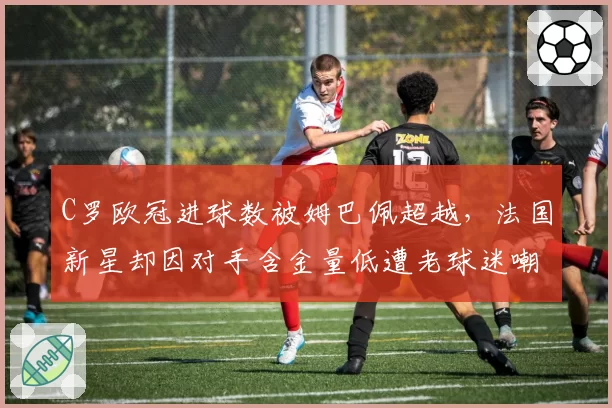 C罗欧冠进球数被姆巴佩超越，法国新星却因对手含金量低遭老球迷嘲讽