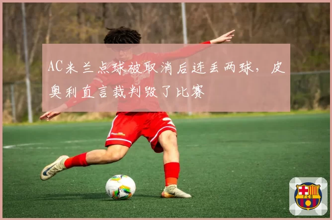 AC米兰点球被取消后连丢两球，皮奥利直言裁判毁了比赛