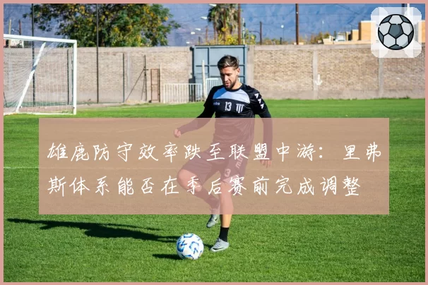 雄鹿防守效率跌至联盟中游：里弗斯体系能否在季后赛前完成调整