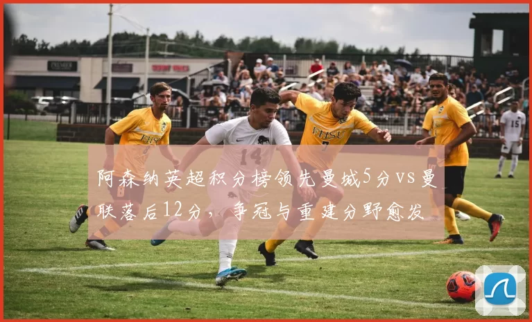 阿森纳英超积分榜领先曼城5分vs曼联落后12分，争冠与重建分野愈发清晰