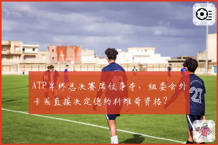 ATP年终总决赛席位争夺，组委会外卡或直接决定德约科维奇资格？