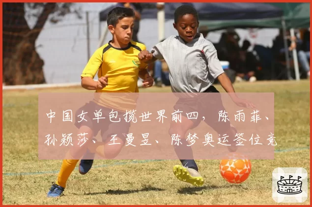 中国女单包揽世界前四，陈雨菲、孙颖莎、王曼昱、陈梦奥运签位竞争激烈