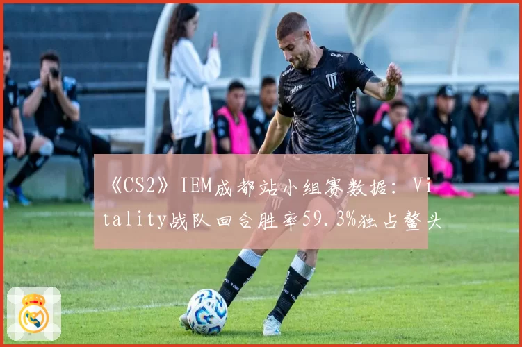 《CS2》IEM成都站小组赛数据：Vitality战队回合胜率59.3%独占鳌头