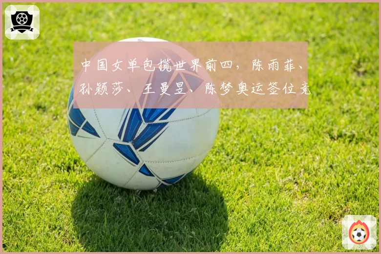 中国女单包揽世界前四，陈雨菲、孙颖莎、王曼昱、陈梦奥运签位竞争激烈