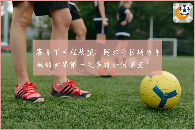 赛季下半程展望：阿尔卡拉斯与辛纳的世界第一之争将如何演变？